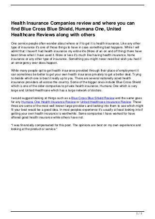 Health Insurance Companies review and where you can
                                   find Blue Cross Blue Shield, Humana One, United
                                   Healthcare Reviews along with others
                                   One service people often wonder about where or if to get it is health insurance. Like any other
                                   type of insurance it's one of those things to have in case something bad happens. While I will
                                   admit that I haven't had health insurance my entire life (More of an on and off thing) there have
                                   been times when I have used it. More or less it's much like having health insurance, home
                                   insurance or any other type of insurance. Something you might never need but wish you had if
                                   an emergency ever does happen.

                                   While many people opt to get health insurance provided through their place of employment it
                                   can sometimes be better to get your own health insurance privately to get a better deal. Trying
                                   to decide which one is best it really up to you. There are several nationally sized health
                                   insurance providers all across the country. Some of the bigger ones include Blue Cross Shield
                                   which is one of the older companies to private health insurance, Humana One which is very
                                   large and Untied Healthcare which has a large network of doctors.

                                   I would suggest looking at things such as a Blue Cross Blue Shield Review and the same goes
                                   for any Humana One Health Insurance Review or United Healthcare Insurance Review. These
                                   three are some of the most well known large providers and looking into them to see which might
                                   fit your best would be a good idea. In most peoples experience it's usually at least looking into if
                                   getting your own health insurance is worthwhile. Some companies I have worked for have
                                   offered good health insurance while others have not.

                                   *I was financially compensated for this post. The opinions are best on my own experience and
                                   looking at the product or service.*




                                                                                                                                 1/1
Powered by TCPDF (www.tcpdf.org)
 