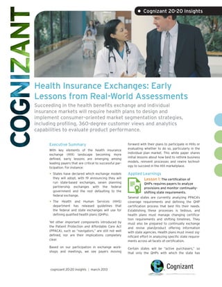 • Cognizant 20-20 Insights




Health Insurance Exchanges: Early
Lessons from Real-World Assessments
Succeeding in the health benefits exchange and individual
insurance markets will require health plans to design and
implement consumer-oriented market segmentation strategies,
including profiling, 360-degree customer views and analytics
capabilities to evaluate product performance.

      Executive Summary                                     forward with their plans to participate in HIXs or
                                                            evaluating whether to do so, particularly in the
      With key elements of the health insurance
                                                            individual plan market. This white paper shares
      exchange (HIX) landscape becoming more
                                                            initial lessons about how best to rethink business
      defined, early lessons are emerging among
                                                            models, reinvent processes and rewire technol-
      leading payers that are critical to successful par-
                                                            ogy to succeed in the HIX marketplace.
      ticipation. For instance:

      •	 States have declared which exchange models         Applied Learnings
        they will adopt, with 19 announcing they will               Lesson 1: The certification of
        run state-based exchanges, seven planning                      QHPs requires payers to analyze
        partnership exchanges with the federal                         provisions and monitor continually-
        government and the rest defaulting to the                      shifting state requirements.
        federal exchange.
                                                            Several states are currently analyzing PPACA’s
      •	 The Health and Human Services (HHS)                coverage requirements and defining the QHP
         department has released guidelines that            certification process that best fits their needs.
         the federal and state exchanges will use for       Establishing these processes is tedious, and
         defining qualified health plans (QHPs).            health plans must manage changing certifica-
                                                            tion requirements and shifting timelines. They
      Yet other important components introduced by          must also be prepared to continually exchange
      the Patient Protection and Affordable Care Act        and revise plan/product offering information
      (PPACA), such as “navigators,” are still not well     with state agencies. Health plans must invest sig-
      defined, nor are their implications completely        nificant effort in analyzing specific state require-
      clear.                                                ments across all facets of certification.
      Based on our participation in exchange work-          Certain states will be “active purchasers,” so
      shops and meetings, we see payers moving              that only the QHPs with which the state has




      cognizant 20-20 insights | march 2013
 