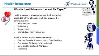 Health Insurance
What is Health Insurance and Its Type ?
Health Insurance is a way to distribute the financial risk
associated with health care , which also provides the
coverage against
 Hospitalization - Illness
 Bodily Injury
 Any Accident
 Unpredictable health issues etc.
Health Insurance has few Major Importance :-
a) Provides Financial Access to Health Care Providers.
b) Preservation Of Savings of an Individual.
c) Make Quality Treatment Affordable.
d) Tax Saving
 