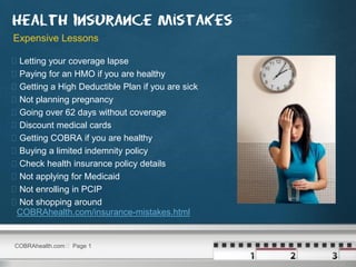 Expensive Lessons

   Letting your coverage lapse
   Paying for an HMO if you are healthy
   Getting a High Deductible Plan if you are sick
   Not planning pregnancy
   Going over 62 days without coverage
   Discount medical cards
   Getting COBRA if you are healthy
   Buying a limited indemnity policy
   Check health insurance policy details
   Not applying for Medicaid
   Not enrolling in PCIP
   Not shopping around
    COBRAhealth.com/insurance-mistakes.html


COBRAhealth.com  Page 1
 