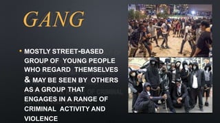 GANG
• MOSTLY STREET-BASED
GROUP OF YOUNG PEOPLE
WHO REGARD THEMSELVES
& MAY BE SEEN BY OTHERS
AS A GROUP THAT
ENGAGES IN A RANGE OF
CRIMINAL ACTIVITY AND
VIOLENCE
 