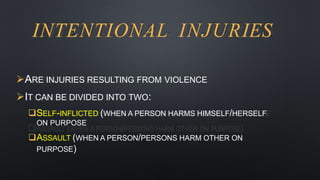 INTENTIONAL INJURIES
ARE INJURIES RESULTING FROM VIOLENCE
IT CAN BE DIVIDED INTO TWO:
SELF-INFLICTED (WHEN A PERSON HARMS HIMSELF/HERSELF
ON PURPOSE
ASSAULT (WHEN A PERSON/PERSONS HARM OTHER ON
PURPOSE)
 