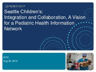 Seattle Children’s: Integration and Collaboration, A Vision for a Pediatric Health Information Network 
IHT2 
Aug 20, 2014  