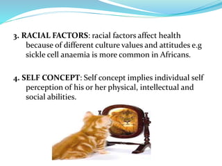 3. RACIAL FACTORS: racial factors affect health
because of different culture values and attitudes e.g
sickle cell anaemia is more common in Africans.
4. SELF CONCEPT: Self concept implies individual self
perception of his or her physical, intellectual and
social abilities.
 