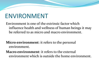 ENVIRONMENT
Environment is one of the extrinsic factor which
influence health and wellness of human beings it may
be referred to as micro and macro environment.
Micro environment: it refers to the personal
environment.
Macro environment: it refers to the external
environment which is outside the home environment.
 