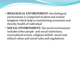  BIOLOGICAL ENVIRONMENT: the biological
environment is comprised of plant and animal
kingdom which help in maintaining ecosystem and
thereby health of individual.
 SOCIAL ENVIRONMENT: the social environment
includes other people and social institution,
sociocultural events, religious beliefs, moral and
ethical values and social rules and regulations.
 