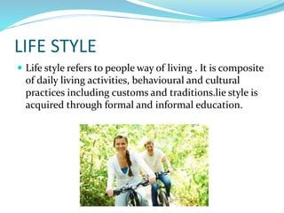 LIFE STYLE
 Life style refers to people way of living . It is composite
of daily living activities, behavioural and cultural
practices including customs and traditions.lie style is
acquired through formal and informal education.
 
