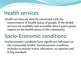 Health services
Health services are directly concerned with the
improvement of health status of people. If the health
services are available and accessible then it puts a great
impact on the health status of the community.
Socio-Economic conditions:
Socioeconomic condition have significant influence on
the community health. Socioeconomic condition
includes economic status, education, occupation and
living standard.
 