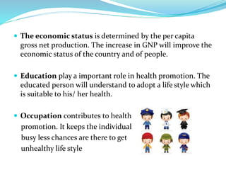  The economic status is determined by the per capita
gross net production. The increase in GNP will improve the
economic status of the country and of people.
 Education play a important role in health promotion. The
educated person will understand to adopt a life style which
is suitable to his/ her health.
 Occupation contributes to health
promotion. It keeps the individual
busy less chances are there to get
unhealthy life style
 