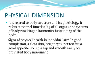 PHYSICAL DIMENSION
 It is related to body structure and its physiology. It
refers to normal functioning of all organs and systems
of body resulting in harmonies functioning of the
body.
Signs of physical health in individual are: “ a good
complexion, a clear skin, bright eyes, not too fat, a
good appetite, sound sleep and smooth easily co-
ordinated body movement.
 
