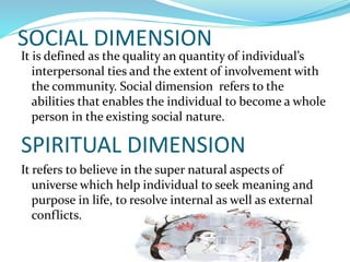 SOCIAL DIMENSION
It is defined as the quality an quantity of individual’s
interpersonal ties and the extent of involvement with
the community. Social dimension refers to the
abilities that enables the individual to become a whole
person in the existing social nature.
SPIRITUAL DIMENSION
It refers to believe in the super natural aspects of
universe which help individual to seek meaning and
purpose in life, to resolve internal as well as external
conflicts.
 