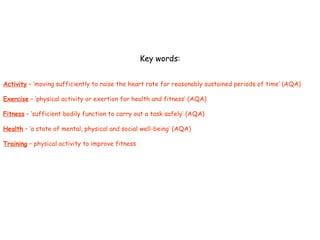 Key words: Activity  – ‘moving sufficiently to raise the heart rate for reasonably sustained periods of time’ (AQA) Exercise  – ‘physical activity or exertion for health and fitness’ (AQA) Fitness  – ‘sufficient bodily function to carry out a task safely’ (AQA) Health  – ‘a state of mental, physical and social well-being’ (AQA) Training  – physical activity to improve fitness 