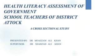HEALTH LITERACY ASSESSMENT OF
GOVERNMENT
SCHOOL TEACHERS OF DISTRICT
ATTOCK
A CROSS SECTIONAL STUDY
PRESENTED BY: DR MOAZZAM ALI KHAN
SUPERVISOR: DR SHAHZAD ALI KHAN
 