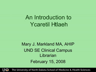 An Introduction to   Ycaretil Htlaeh  Mary J. Markland MA, AHIP UND SE Clinical Campus Librarian February 15, 2008 