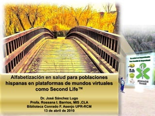 Alfabetización en salud para poblaciones hispanas en plataformas de mundos virtuales como SecondLife™ Dr. José Sánchez Lugo Profa. Rossana I. Barrios, MIS ,CLA Biblioteca Conrado F. Asenjo UPR-RCM 13 de abril de 2010 