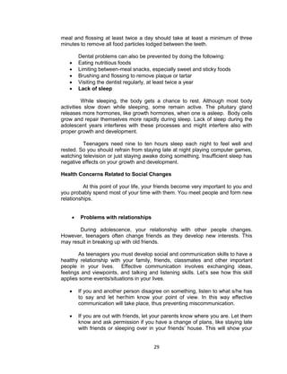 29
meal and flossing at least twice a day should take at least a minimum of three
minutes to remove all food particles lodged between the teeth.
Dental problems can also be prevented by doing the following:
 Eating nutritious foods
 Limiting between-meal snacks, especially sweet and sticky foods
 Brushing and flossing to remove plaque or tartar
 Visiting the dentist regularly, at least twice a year
 Lack of sleep
While sleeping, the body gets a chance to rest. Although most body
activities slow down while sleeping, some remain active. The pituitary gland
releases more hormones, like growth hormones, when one is asleep. Body cells
grow and repair themselves more rapidly during sleep. Lack of sleep during the
adolescent years interferes with these processes and might interfere also with
proper growth and development.
Teenagers need nine to ten hours sleep each night to feel well and
rested. So you should refrain from staying late at night playing computer games,
watching television or just staying awake doing something. Insufficient sleep has
negative effects on your growth and development.
Health Concerns Related to Social Changes
At this point of your life, your friends become very important to you and
you probably spend most of your time with them. You meet people and form new
relationships.
 Problems with relationships
During adolescence, your relationship with other people changes.
However, teenagers often change friends as they develop new interests. This
may result in breaking up with old friends.
As teenagers you must develop social and communication skills to have a
healthy relationship with your family, friends, classmates and other important
people in your lives. Effective communication involves exchanging ideas,
feelings and viewpoints, and talking and listening skills. Let’s see how this skill
applies some events/situations in your lives.
 If you and another person disagree on something, listen to what s/he has
to say and let her/him know your point of view. In this way effective
communication will take place, thus preventing miscommunication.
 If you are out with friends, let your parents know where you are. Let them
know and ask permission if you have a change of plans, like staying late
with friends or sleeping over in your friends’ house. This will show your
 