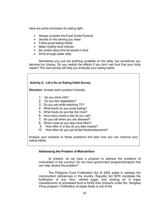 67
Here are some reminders for eating right:
 Always consider the Food Guide Pyramid
 Decide on the serving you need
 Follow good eating habits
 Make healthy food choices
 Be careful about the fat stored in food
 Drink enough water daily
Sometimes you just eat anything available on the table, but sometimes you
become too choosy. Do you realize the effects if you don’t eat food that your body
needs? The next activity will help you evaluate your eating habits.
Activity 2: Let’s Do an Eating Habit Survey
Direction: Answer each question honestly.
1. Do you drink milk?
2. Do you like vegetables?
3. Do you eat while watching TV?
4. What foods do you avoid eating?
5. What foods do you like the most?
6. How many meals a day do you eat?
7. Do you eat when you are stressed?
8. Which meal do you skip most often?
9. How often in a day do you take snacks?
10. How often do you eat at fast foods/restaurants?
Analyze your answers to these questions and plan how you can improve your
eating habits.
Addressing the Problem of Malnutrition
At present, do we have a program to address the problems of
malnutrition in the country? Do we have government programs/projects that
can help resolve the problem?
The Philippine Food Fortification Act of 2000 seeks to address the
micronutrient deficiencies in the country. Republic Act 8976 mandates the
fortification of rice, flour, refined sugar, and cooking oil. It urges
manufacturers of processed food to fortify their products under the ‘Sangkap
Pinoy program. Fortification of staple foods is one of the
 