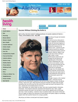 Health Living & Wellbeing Magazine




                                                                                        ●                   ●                    ●



●    Home                                                                               ●



●    Health Matters
                                                Success Without Sticking the Knife in
●    Diet
                                                Marie Loftus interviews Ireland’s leading practitioner of cosmetic medicine Dr Patrick J
●    Parenting                                  Treacy, of the Ailesbury Clinic – May 2005
                                                                                                               How did you first get into Cosmetic
●    Beauty Matters
                                                                                                               Medicine?
●    Women's Health                                                                                            I’m still not sure at what point in
                                                                                                               time it happened, but somewhere
●    Men's Health
                                                                                                               amidst the interwoven tapestry of
●    Cosmetic Medicine                                                                                         magical adventures that have now
                                                                                                               become the memories of my
●    Holistic Health
                                                                                                               medical career, I pointed my sails
●    Relationships                                                                                             of destiny towards the colourful,
                                                                                                               fast moving and wondrous world of
●    Over 50's
                                                                                                               cosmetic medicine. Maybe it was
●    Complementary Health                                                                                      on that late summer evening in
                                                                                                               1983 in Kiato, a small
●    Food and Nutrition
                                                                                                               Mediterranean coastal town set
●    Celebrity Matters                                                                                         amongst the olive groves and
                                                                                                               vegetable plots of the Greek
●    Positive Living
                                                                                                               northern Peloponese that I first
●    Healthy Options                                                                                           found my true vocation. In that
                                                                                                               year the oracles dictated that the
●    Fitness Matters
                                                                                                               peaceful, serene town of Kiato
●    Wellbeing Guide                                                                                           should have an earthquake.
                                                                                                               Although only a few people died,
●    Advice
                                                                                                               silence hung like a shroud around
●    News                                                                                                      the little town and I spent most of
●    8 Ways to a Better You                                                                                    the day helping the local doctor to
                                                                                                               splint and suture some of the
●    WeightWatchers                                                                                            injuries.
●    Fitness Factfile                                                                                          Although in essence, still a medical
                                                                                                               student, I had some suturing
●    Spas Special                               experience from attending to casualties at the old Jervis Street Hospital in Dublin. During the
                                                evening, I had to sew a girl, whose beautiful young face had been torn apart with two great
                                                lacerations that ran all the way from the corner of her mouth and nose to the bottom of her
                                                chin. I placed over one hundred sutures in her face.
                                                After I had finished, her mother broke into tears, and cried a hundred thankful ‘efcharistos,
                                                efcharistos’. The old doctor heard the commotion and entered the room. There, caught
                                                somewhere between the pride in the old doctor’s eyes and the regained smile on the young
                                                girl’s face, I knew my destiny. I wanted to return to medical school in the autumn of that year
                                                and try to apply my talents into restoration of facial features with plastic surgery or by keeping
                                                people retain their youthful features for as long as possible.

                                                Why did you not follow a normal path into Cosmetic Surgery?

    http://www.hlaw.ie/compl_1.htm (1 of 8) [24/05/2008 22:28:29]