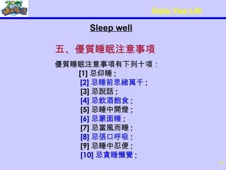 Sleep well 五、優質睡眠注意事項 優質睡眠注意事項有下列十項：       [1] 忌仰睡 ;        [2] 忌睡前思緒萬千 ;      [3] 忌說話 ;       [4] 忌飲酒飽食 ;      [5] 忌睡中開燈 ;       [6] 忌蒙面睡 ;      [7] 忌當風而睡 ;       [8] 忌張口呼吸 ;      [9] 忌睡中忍便 ;       [10] 忌貪睡懶覺 ; 