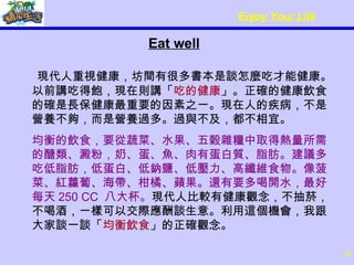 Eat well 現代人重視健康，坊間有很多書本是談怎麼吃才能健康。以前講吃得飽，現在則講「 吃的健康 」。正確的健康飲食的確是長保健康最重要的因素之一。現在人的疾病，不是營養不夠，而是營養過多。過與不及，都不相宜。 均衡的飲食，要從蔬菜、水果、五穀雜糧中取得熱量所需的醣類、澱粉，奶、蛋、魚、肉有蛋白質、脂肪。建議多吃低脂肪，低蛋白、低鈉鹽、低壓力、高纖維食物。像菠菜、紅蘿蔔、海帶、柑橘、蘋果。還有要多喝開水，最好每天 250 CC  八大杯。 現代人比較有健康觀念，不抽菸，不喝酒，一樣可以交際應酬談生意。利用這個機會，我跟大家談一談「 均衡飲食 」的正確觀念。 