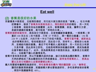 Eat well (2)  香蕉是很好的水果 而營養高卡路里低，且能預防癌症，而引起大家注意的就是「香蕉」。 在日本癌症學會中，發表了 香蕉具有提高免疫力、預防癌症效果 的報告， 而一天吃２根香蕉，就能有效地改善體質；此外，香蕉價廉、易食、攜帶又方便， 是維持健康的營養素，真可說是「神奇的水果」。  香蕉對減肥相當有效 ，是因為它卡路里低，且食物纖維含量豐富。 一根香蕉（淨重約 100 克左右）的卡路里，只有  87 卡而已， 與一餐的白飯量（ 150 克  220 卡）比起來，大約只有一半以下的低卡路里。  香蕉可當早餐、減肥食品 。 由於香蕉的消化、吸收相當良好，因此從小孩、到老年人，都能安心地食用，並補給均衡的營養。 最近不吃早餐的人越來越多，而一天的活力來源，又是早餐，因此具有立即性、 且能長時間保持能量的香蕉，便成為最適合當早餐的食品了。 此外，因為香蕉是低卡路里的食品，就算是正在減肥的人，也能毫不擔心的盡情食用。  香蕉中含有很多的鉀，用以平衡體內過多的鈉，鈉已知是高血壓的幫兇， 香蕉中天然的鉀就成了高血壓朋友的天然保健食品， 經常食用香蕉的人， 患高血壓以及其它相關的心血管病變都比較少。 義大利曾經有醫學院做過研究， 常吃香蕉者的體內“壞的膽固醇  LDL “ 會降低 ， 讓您的動脈清爽健康，英國劍橋大學也曾做過研究， 多吃含鉀食物如香蕉，得到中風機會降低  40% 。 