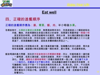 Eat well 四、正確的進餐順序 正確的進餐順序應為 ：湯、 青菜 、飯、肉、 半小時後 水果 。 各類食物中， 水果的主要成分是果糖 ，無需通過胃來消化，而是直接進入小腸就被吸收。米飯、麵食、肉食等澱粉及含蛋白質成分的食物，則需要在胃裏停留 一兩個小時 ，甚至更長的時間。如果您進餐時先吃飯菜、再吃水果，消化慢的澱粉蛋白質會阻塞著消化快的水果；所有的食物一起攪和在胃裏，水果在體內攝氏三十六七度高溫下，容易腐爛產生毒素，這就是身體病痛的原因之一。 至於飯後馬上吃甜點或水果，最大害處是會中斷、阻礙體內的消化過程，胃內食物容易腐爛，被細菌分解成酒精及醋一類的東西，產生胃氣，形成腸胃疾病。 飯後喝湯的最大問題，則在於 沖淡食物消化所需要的胃酸 ；所以，吃飯時最忌一邊吃飯、一邊喝湯，或是以湯泡飯，或是吃過飯後，再來一大碗湯；這都容易阻礙正常消化。 那麼， 湯該在什麼時候喝呢？ 西餐的湯總是第一個上場，並且 量不太多，一小碗而已。其實這才合乎養生原則 ；因為適量的湯既可在餐前用來暖胃，又可讓餓壞了的肚子不致一下子狼吞虎嚥而吃得太多、吃得太急。另外，平日固然應該多喝水，但進食時喝水也有禁忌：吃飯前 15 分鐘，最好不要喝；吃水果餐，需在餐後半小時後才喝。 這個禁忌，其中的道理也是一樣：流質會沖淡胃液，影響消化。 