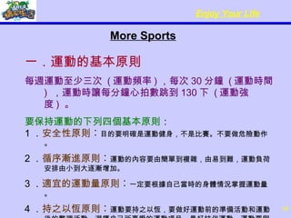 More Sports 一．運動的基本原則 每週運動至少三次  ( 運動頻率 ) ，每次 30 分鐘  ( 運動時間 )  ，運動時讓每分鐘心拍數跳到 130 下  ( 運動強度 )  。 要保持運動的下列四個基本原則 ： 1 ． 安全性原則 ︰ 目的要明確是運動健身，不是比賽。不要做危險動作。 2 ． 循序漸進原則 ︰ 運動的內容要由簡單到複雜，由易到難，運動負荷安排由小到大逐漸增加。 3 ． 適宜的運動量原則 ︰ 一定要根據自己當時的身體情況掌握運動量。 4 ． 持之以恆原則 ︰ 運動要持之以恆，要做好運動前的準備活動和運動後的整理活動。選擇自己所喜愛的運動項目，最好結伴運動。運動要與生活相結合才更有效。 