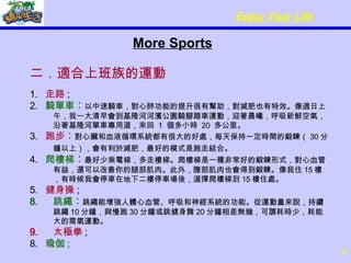 More Sports 二．適合上班族的運動 1.  走路 ; 2.  騎單車 ︰ 以中速騎車，對心肺功能的提升很有幫助，對減肥也有特效。像週日上午，我一大清早會到基隆河河濱公園騎腳踏車運動，迎著晨曦，呼吸新鮮空氣，沿著基隆河單車專用道，來回  1  個多小時  20  多公里。 3.  跑步 ︰ 對心臟和血液循環系統都有很大的好處，每天保持一定時間的鍛鍊（ 30 分鐘以上），會有利於減肥，最好的模式是跑走結合。   4.  爬樓梯 ︰ 最好少乘電梯，多走樓梯。爬樓梯是一種非常好的鍛鍊形式，對心血管有益，還可以改善你的腿部肌肉。此外，腹部肌肉也會得到鍛鍊。像我住 15 樓，有時候我會停車在地下二樓停車場後，選擇爬樓梯到 15 樓住處。 5.  健身操 ; 跳繩 ︰ 跳繩能增強人體心血管、呼吸和神經系統的功能。從運動量來說，持續跳繩 10 分鐘，與慢跑 30 分鐘或跳健身舞 20 分鐘相差無幾，可謂耗時少，耗能大的需氧運動。 太極拳 ; 8.   瑜伽 ; 
