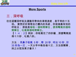 More Sports 三．深呼吸 往往這種深呼吸及運動所帶來的清理速度，是平常的十五倍。 要想好好清理自己體內的系統，你就做最有效的呼吸法： 那就是 每吸一個時間單位，便得彆氣四個時間單位，吐氣兩個時間單位。  【 1 : 4 ： 2 】例如：你吸氣花了四秒鐘，那麼彆氣就得十六秒，吐氣八秒。  方法  :  用鼻子吸氣  5 秒  , 憋  20 秒 , 呼出 10 秒 , 計  35 秒為一次， 一天分早中晚各做十次 ;  方法很簡單，持之以恆效果才會大！ 