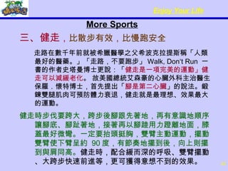 More Sports 三、健走 ， 比散步有效，比慢跑安全        走路在數千年前就被希臘醫學之父希波克拉提斯稱「人類最好的醫藥。」「走路，不要跑步」 Walk, Don‘t Run  一書的作者史塔曼博士更說：「 健走是一項完美的運動」健走可以減緩老化 。 故美國總統艾森豪的心臟外科主治醫生保羅．懷特博士，首先提出「 腳是第二心臟 」的說法。鍛鍊雙腿肌肉可預防體力衰退，健走就是最理想、效果最大的運動。  健走時步伐要跨大，跨步後腳跟先著地，再有意識地順序讓腳底、腳趾著地，接著再以腳踛用力蹬離地面，膝蓋最好微彎。一定要抬頭挺胸，雙臂主動運動，擺動雙臂使下臂呈約  90 度，有節奏地擺到後，向上則擺到與肩同高。 健走時，配合緩而深的呼吸、雙臂擺動、大跨步快速前進等，更可獲得意想不到的效果。 