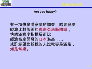 Are you happy? 有一項快樂滿意度的調查，結果發現 經濟比較落後的 東南亞地區國家 ， 快樂滿意度指標反而比 經濟高度開發的 日本 為高，…  或許慾望比較低的人比較容易滿足， 知足常樂 。 