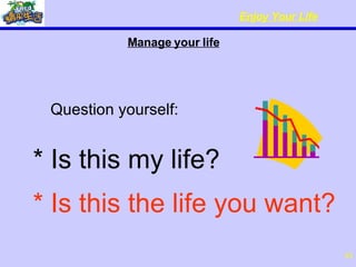 Manage your life   Question yourself: * Is this my life? * Is this the life you want? 