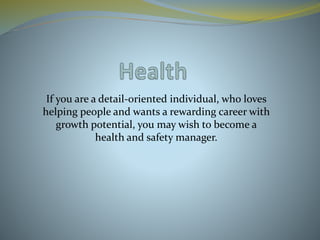 If you are a detail-oriented individual, who loves
helping people and wants a rewarding career with
growth potential, you may wish to become a
health and safety manager.
 