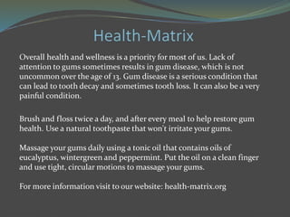Overall health and wellness is a priority for most of us. Lack of
attention to gums sometimes results in gum disease, which is not
uncommon over the age of 13. Gum disease is a serious condition that
can lead to tooth decay and sometimes tooth loss. It can also be a very
painful condition.
Brush and floss twice a day, and after every meal to help restore gum
health. Use a natural toothpaste that won't irritate your gums.
Massage your gums daily using a tonic oil that contains oils of
eucalyptus, wintergreen and peppermint. Put the oil on a clean finger
and use tight, circular motions to massage your gums.
For more information visit to our website: health-matrix.org
 