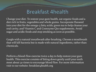 Change your diet. To restore your gum health, eat organic foods and a
diet rich in fruits, vegetables and whole grains. Incorporate flaxseed
into your diet for the omega-3 fatty acids; green tea to help cleanse your
oral cavity; and Vitamin C and Coenzyme Q10 supplements. Avoid
sugar and acidic foods and stop smoking as soon as possible.
Gargle with a natural mouthwash after brushing. Choose a mouthwash
that will kill bacteria but is made with natural ingredients, rather than
chemicals.
Perform a blood-flow exercise twice a day to help restore your gum
health. This exercise consists of biting down gently until your teeth
meet about 30 times to encourage blood flow. For more information
visit to our website: breakfast4health.org
 