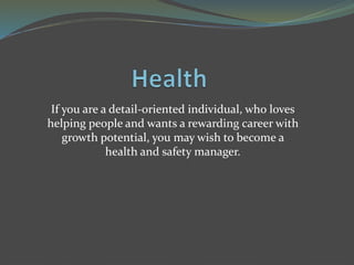 If you are a detail-oriented individual, who loves
helping people and wants a rewarding career with
growth potential, you may wish to become a
health and safety manager.
 