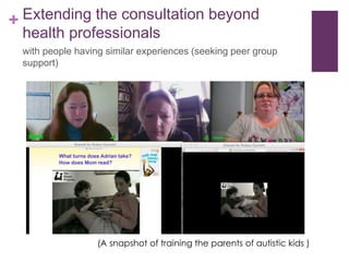 + Extending the consultation beyond
health professionals
with people having similar experiences (seeking peer group
support)
(A snapshot of training the parents of autistic kids )
 