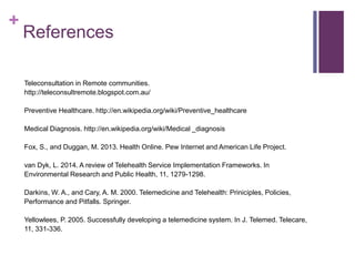 +
References
Teleconsultation in Remote communities.
http://teleconsultremote.blogspot.com.au/
Preventive Healthcare. http://en.wikipedia.org/wiki/Preventive_healthcare
Medical Diagnosis. http://en.wikipedia.org/wiki/Medical _diagnosis
Fox, S., and Duggan, M. 2013. Health Online. Pew Internet and American Life Project.
van Dyk, L. 2014. A review of Telehealth Service Implementation Frameworks. In
Environmental Research and Public Health, 11, 1279-1298.
Darkins, W. A., and Cary, A. M. 2000. Telemedicine and Telehealth: Priniciples, Policies,
Performance and Pitfalls. Springer.
Yellowlees, P. 2005. Successfully developing a telemedicine system. In J. Telemed. Telecare,
11, 331-336.
 
