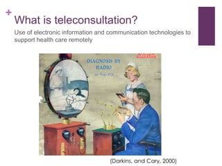 +
What is teleconsultation?
Use of electronic information and communication technologies to
support health care remotely
(Darkins, and Cary, 2000)
 