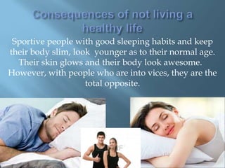 Sportive people with good sleeping habits and keep
their body slim, look younger as to their normal age.
Their skin glows and their body look awesome.
However, with people who are into vices, they are the
total opposite.

 