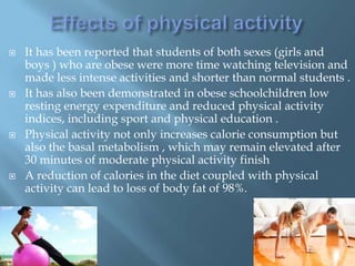 







It has been reported that students of both sexes (girls and
boys ) who are obese were more time watching television and
made ​less intense activities and shorter than normal students .
It has also been demonstrated in obese schoolchildren low
resting energy expenditure and reduced physical activity
indices, including sport and physical education .
Physical activity not only increases calorie consumption but
also the basal metabolism , which may remain elevated after
30 minutes of moderate physical activity finish
A reduction of calories in the diet coupled with physical
activity can lead to loss of body fat of 98%.

 