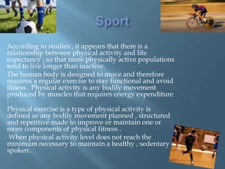 According to studies , it appears that there is a
relationship between physical activity and life
expectancy , so that more physically active populations
tend to live longer than inactive.
The human body is designed to move and therefore
requires a regular exercise to stay functional and avoid
illness . Physical activity is any bodily movement
produced by muscles that requires energy expenditure
.
Physical exercise is a type of physical activity is
defined as any bodily movement planned , structured
and repetitive made ​to improve or maintain one or
more components of physical fitness .
When physical activity level does not reach the
minimum necessary to maintain a healthy , sedentary
spoken .

 