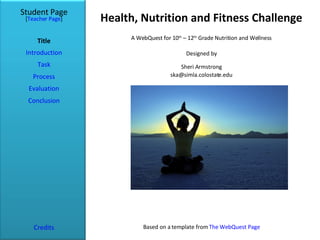 Health, Nutrition and Fitness Challenge Student Page Title Introduction Task Process Evaluation Conclusion Credits [ Teacher Page ] A WebQuest for 10 th  – 12 th  Grade Nutrition and Wellness Designed by Sheri Armstrong [email_address] Based on a template from  The WebQuest Page 