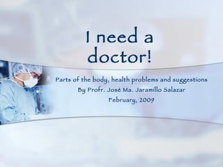 Parts of the body, health problems and suggestions By Profr. José Ma. Jaramillo Salazar February, 2009 I need a doctor! 