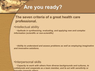 Are you ready? Intellectual ability Aptitude in synthesizing, evaluating, and applying new and complex information (scientific or non-scientific) Ability to understand and assess problems as well as employing imaginative and innovative solutions. Interpersonal skills Capacity to work with others from diverse backgrounds and cultures, to collaborate and cooperate as a team member, and to act with sensitivity or empathy towards others. Project and time management Ability to complete assignments and tasks in a reliable, professional manner with available resources. Ability to act autonomously and independently, capacity to analyze situations and make decisions. The seven criteria of a great health care professional. 
