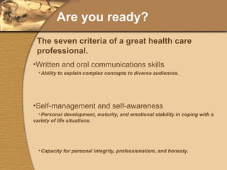Are you ready? Written and oral communications skills Ability to explain complex concepts to diverse audiences. Self-management and self-awareness Personal development, maturity, and emotional stability in coping with a variety of life situations. Capacity for personal integrity, professionalism, and honesty. Awareness of personal strengths and weaknesses, with ability to address both areas with confidence. Ability to adapt to stressful or unfamiliar situations. The seven criteria of a great health care professional. 