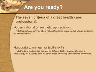 Are you ready? Observational or aesthetic appreciation Cultivated creativity or observational skills in appreciating visual, auditory, or literary works. Laboratory, manual, or tactile skills Aptitude in performing manual or delicate tasks, such as those in a laboratory, on a sports field, or other areas involving instruments or devices. The seven criteria of a great health care professional. 