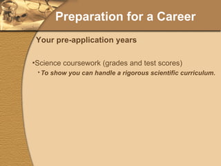 Preparation for a Career Science coursework (grades and test scores) To show you can handle a rigorous scientific curriculum. To demonstrate your competency with the fundamental science requirements. Get to know your professors (science and non-science) for reference letters. Your pre-application years 