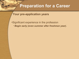 Preparation for a Career Significant experience in the profession Begin early (even summer after freshman year). Work with and serve others. Can you enjoy working in a clinical environment? Can you work in a  different  clinical environment? Shadowing (sophomore/junior year).  Participate in summer programs (freshmen or sophomores only). Your pre-application years 