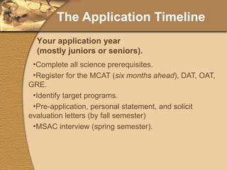The Application Timeline Complete all science prerequisites. Register for the MCAT ( six months ahead ), DAT, OAT, GRE. Identify target programs. Pre-application, personal statement, and solicit evaluation letters (by fall semester) MSAC interview (spring semester). Your application year (mostly juniors or seniors). 